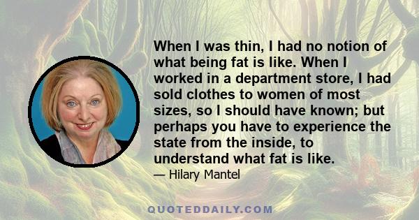 When I was thin, I had no notion of what being fat is like. When I worked in a department store, I had sold clothes to women of most sizes, so I should have known; but perhaps you have to experience the state from the