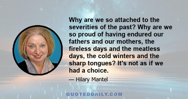 Why are we so attached to the severities of the past? Why are we so proud of having endured our fathers and our mothers, the fireless days and the meatless days, the cold winters and the sharp tongues? It's not as if we 