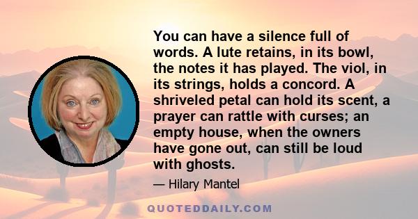 You can have a silence full of words. A lute retains, in its bowl, the notes it has played. The viol, in its strings, holds a concord. A shriveled petal can hold its scent, a prayer can rattle with curses; an empty