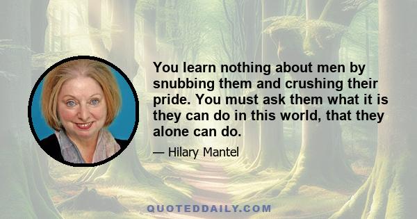 You learn nothing about men by snubbing them and crushing their pride. You must ask them what it is they can do in this world, that they alone can do.