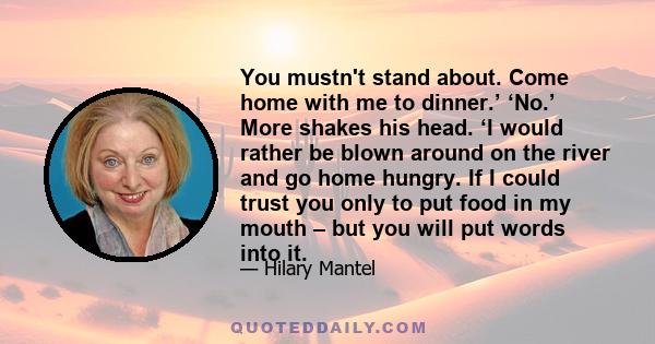 You mustn't stand about. Come home with me to dinner.’ ‘No.’ More shakes his head. ‘I would rather be blown around on the river and go home hungry. If I could trust you only to put food in my mouth – but you will put