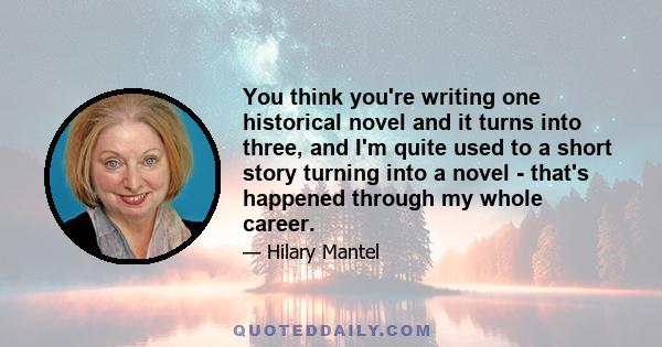 You think you're writing one historical novel and it turns into three, and I'm quite used to a short story turning into a novel - that's happened through my whole career.