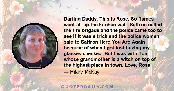 Darling Daddy, This is Rose. So flames went all up the kitchen wall. Saffron called the fire brigade and the police came too to see if it was a trick and the police woman said to Saffron Here You Are Again because of