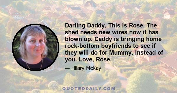 Darling Daddy, This is Rose. The shed needs new wires now it has blown up. Caddy is bringing home rock-bottom boyfriends to see if they will do for Mummy. Instead of you. Love, Rose.