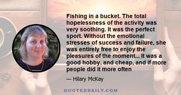 Fishing in a bucket. The total hopelessness of the activity was very soothing. It was the perfect sport. Without the emotional stresses of success and failure, she was entirely free to enjoy the pleasures of the