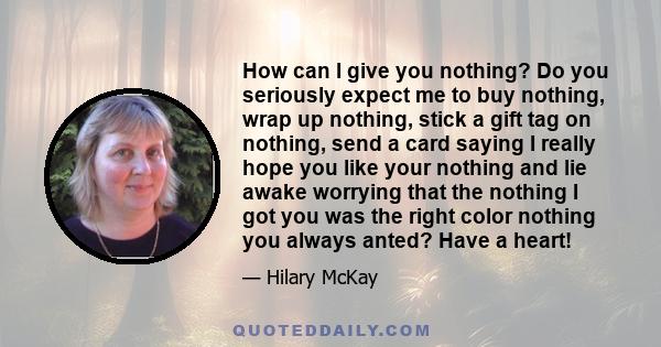 How can I give you nothing? Do you seriously expect me to buy nothing, wrap up nothing, stick a gift tag on nothing, send a card saying I really hope you like your nothing and lie awake worrying that the nothing I got