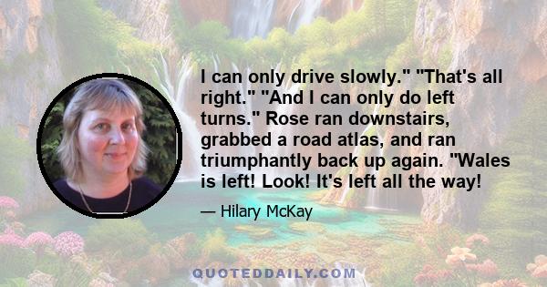 I can only drive slowly. That's all right. And I can only do left turns. Rose ran downstairs, grabbed a road atlas, and ran triumphantly back up again. Wales is left! Look! It's left all the way!