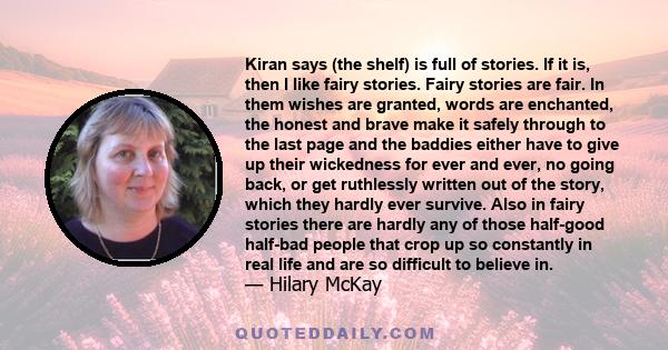 Kiran says (the shelf) is full of stories. If it is, then I like fairy stories. Fairy stories are fair. In them wishes are granted, words are enchanted, the honest and brave make it safely through to the last page and