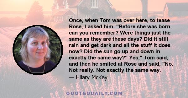 Once, when Tom was over here, to tease Rose, I asked him, Before she was born, can you remember? Were things just the same as they are these days? Did it still rain and get dark and all the stuff it does now? Did the