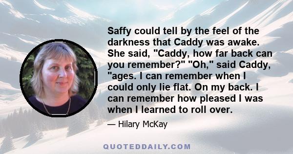 Saffy could tell by the feel of the darkness that Caddy was awake. She said, Caddy, how far back can you remember? Oh, said Caddy, ages. I can remember when I could only lie flat. On my back. I can remember how pleased