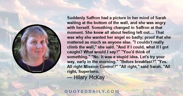 Suddenly Saffron had a picture in her mind of Sarah waiting at the bottom of the wall, and she was angry with herself. Something changed in Saffron at that moment. She knew all about feeling left out.... That was why