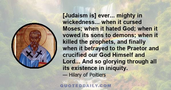 [Judaism is] ever... mighty in wickedness... when it cursed Moses; when it hated God; when it vowed its sons to demons; when it killed the prophets, and finally when it betrayed to the Praetor and crucified our God