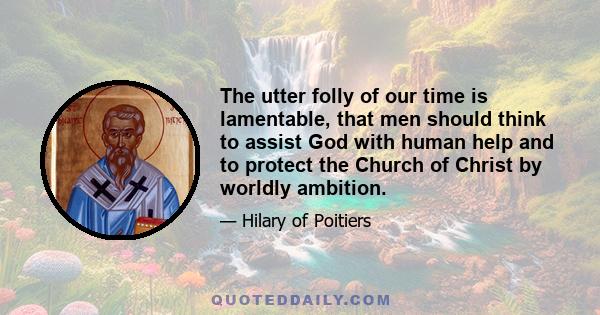 The utter folly of our time is lamentable, that men should think to assist God with human help and to protect the Church of Christ by worldly ambition.