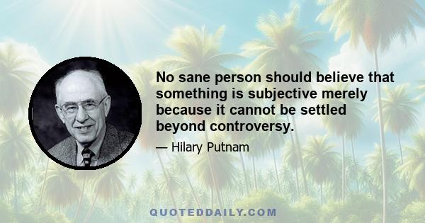 No sane person should believe that something is subjective merely because it cannot be settled beyond controversy.