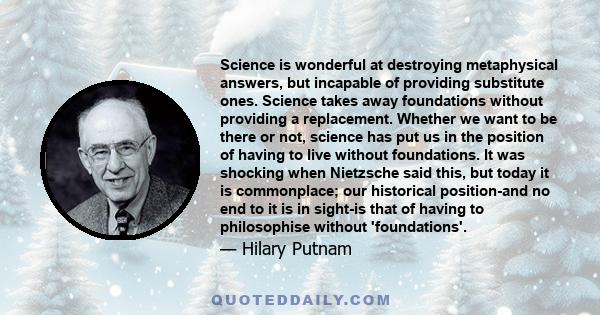 Science is wonderful at destroying metaphysical answers, but incapable of providing substitute ones. Science takes away foundations without providing a replacement. Whether we want to be there or not, science has put us 