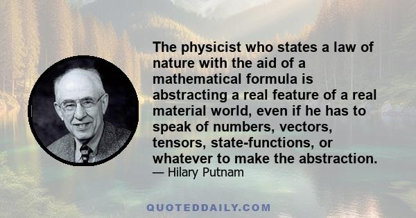 The physicist who states a law of nature with the aid of a mathematical formula is abstracting a real feature of a real material world, even if he has to speak of numbers, vectors, tensors, state-functions, or whatever