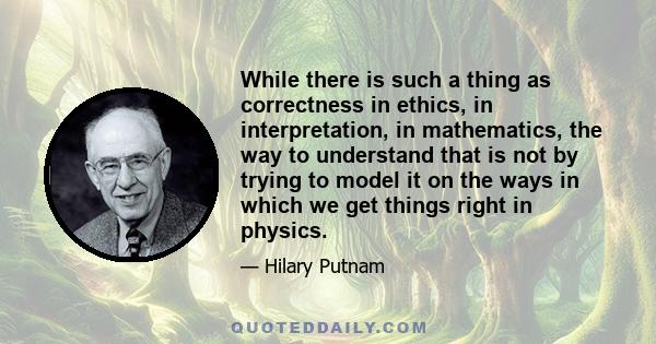 While there is such a thing as correctness in ethics, in interpretation, in mathematics, the way to understand that is not by trying to model it on the ways in which we get things right in physics.