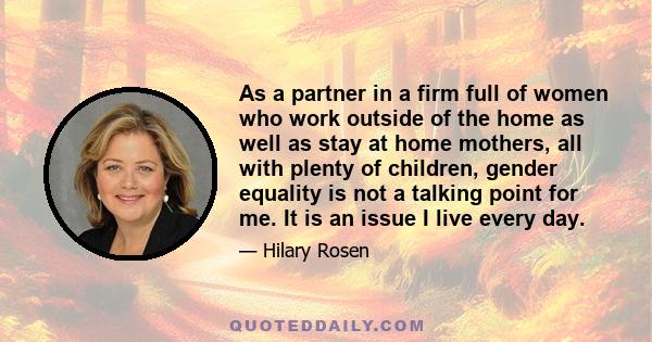 As a partner in a firm full of women who work outside of the home as well as stay at home mothers, all with plenty of children, gender equality is not a talking point for me. It is an issue I live every day.