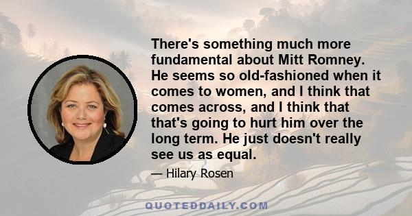 There's something much more fundamental about Mitt Romney. He seems so old-fashioned when it comes to women, and I think that comes across, and I think that that's going to hurt him over the long term. He just doesn't