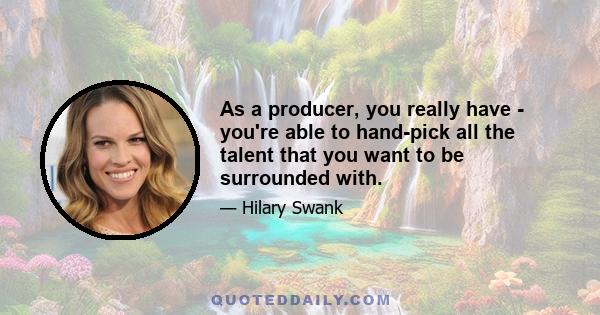 As a producer, you really have - you're able to hand-pick all the talent that you want to be surrounded with.