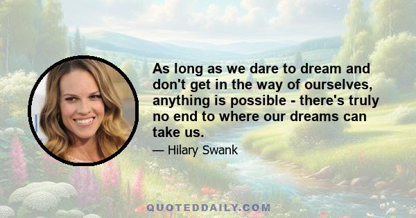 As long as we dare to dream and don't get in the way of ourselves, anything is possible - there's truly no end to where our dreams can take us.