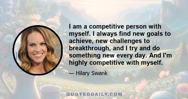 I am a competitive person with myself. I always find new goals to achieve, new challenges to breakthrough, and I try and do something new every day. And I'm highly competitive with myself.