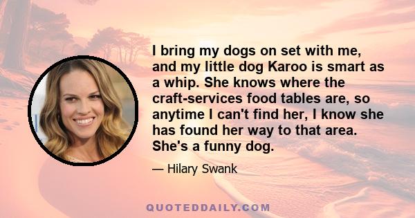 I bring my dogs on set with me, and my little dog Karoo is smart as a whip. She knows where the craft-services food tables are, so anytime I can't find her, I know she has found her way to that area. She's a funny dog.