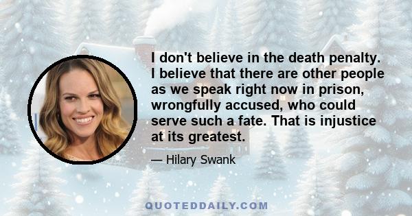 I don't believe in the death penalty. I believe that there are other people as we speak right now in prison, wrongfully accused, who could serve such a fate. That is injustice at its greatest.