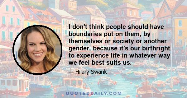 I don't think people should have boundaries put on them, by themselves or society or another gender, because it's our birthright to experience life in whatever way we feel best suits us.