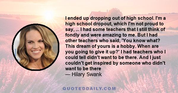 I ended up dropping out of high school. I'm a high school dropout, which I'm not proud to say, ... I had some teachers that I still think of fondly and were amazing to me. But I had other teachers who said, 'You know