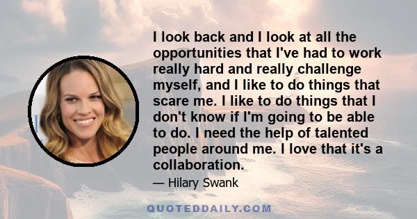 I look back and I look at all the opportunities that I've had to work really hard and really challenge myself, and I like to do things that scare me. I like to do things that I don't know if I'm going to be able to do.