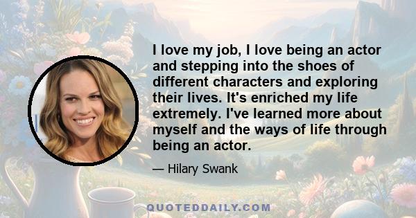 I love my job, I love being an actor and stepping into the shoes of different characters and exploring their lives. It's enriched my life extremely. I've learned more about myself and the ways of life through being an