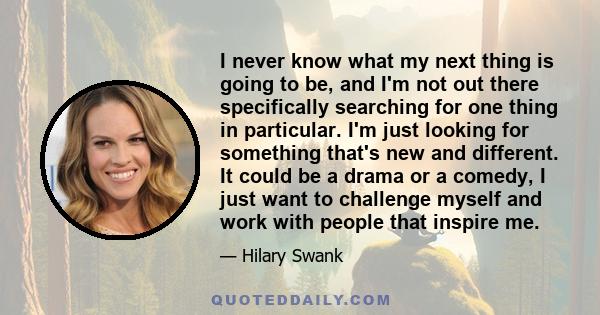 I never know what my next thing is going to be, and I'm not out there specifically searching for one thing in particular. I'm just looking for something that's new and different. It could be a drama or a comedy, I just