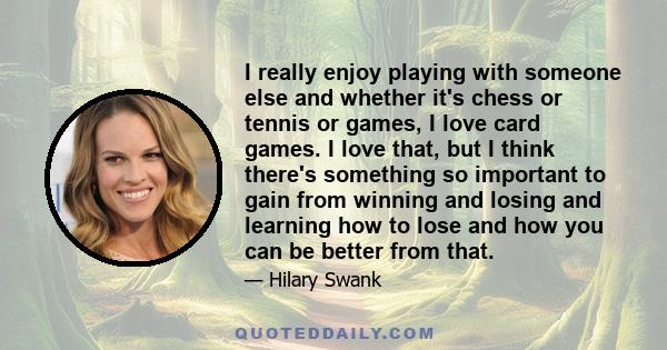 I really enjoy playing with someone else and whether it's chess or tennis or games, I love card games. I love that, but I think there's something so important to gain from winning and losing and learning how to lose and 