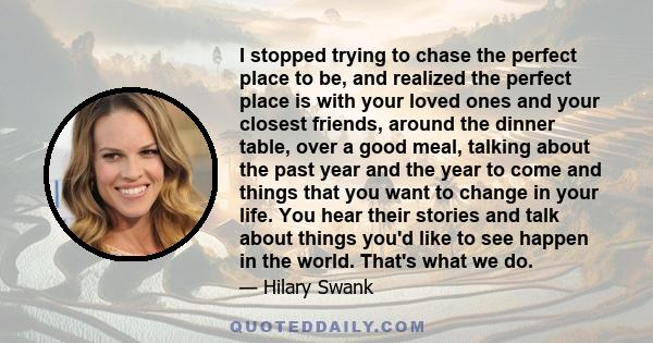 I stopped trying to chase the perfect place to be, and realized the perfect place is with your loved ones and your closest friends, around the dinner table, over a good meal, talking about the past year and the year to