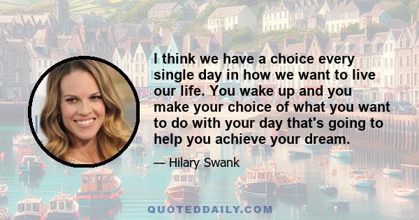 I think we have a choice every single day in how we want to live our life. You wake up and you make your choice of what you want to do with your day that's going to help you achieve your dream.