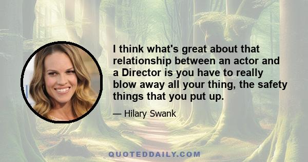 I think what's great about that relationship between an actor and a Director is you have to really blow away all your thing, the safety things that you put up.