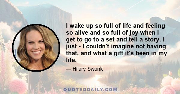 I wake up so full of life and feeling so alive and so full of joy when I get to go to a set and tell a story. I just - I couldn't imagine not having that, and what a gift it's been in my life.