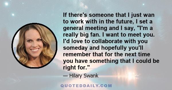 If there's someone that I just wan to work with in the future, I set a general meeting and I say, I'm a really big fan. I want to meet you. I'd love to collaborate with you someday and hopefully you'll remember that for 