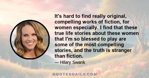 It's hard to find really original, compelling works of fiction, for women especially. I find that these true life stories about these women that I'm so blessed to play are some of the most compelling stories, and the