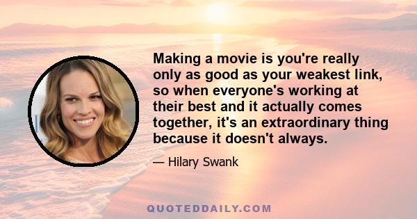 Making a movie is you're really only as good as your weakest link, so when everyone's working at their best and it actually comes together, it's an extraordinary thing because it doesn't always.