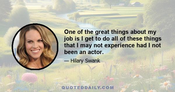 One of the great things about my job is I get to do all of these things that I may not experience had I not been an actor.