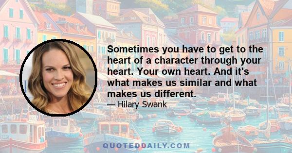 Sometimes you have to get to the heart of a character through your heart. Your own heart. And it's what makes us similar and what makes us different.