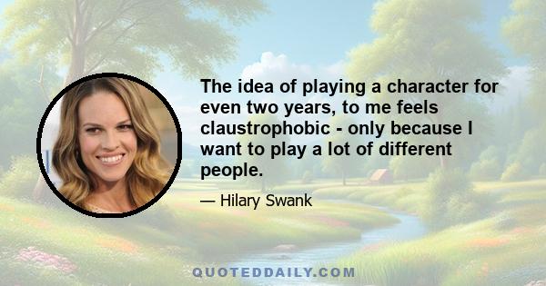 The idea of playing a character for even two years, to me feels claustrophobic - only because I want to play a lot of different people.