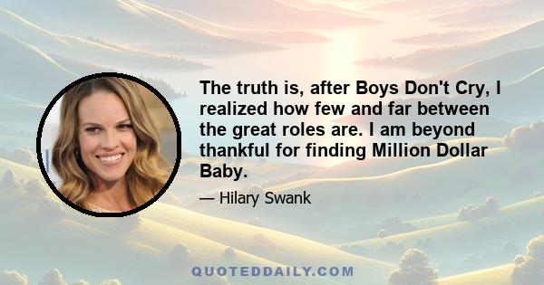 The truth is, after Boys Don't Cry, I realized how few and far between the great roles are. I am beyond thankful for finding Million Dollar Baby.