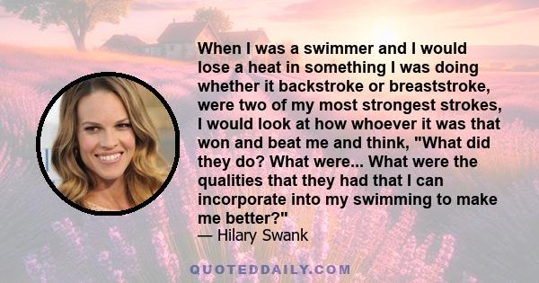 When I was a swimmer and I would lose a heat in something I was doing whether it backstroke or breaststroke, were two of my most strongest strokes, I would look at how whoever it was that won and beat me and think, What 