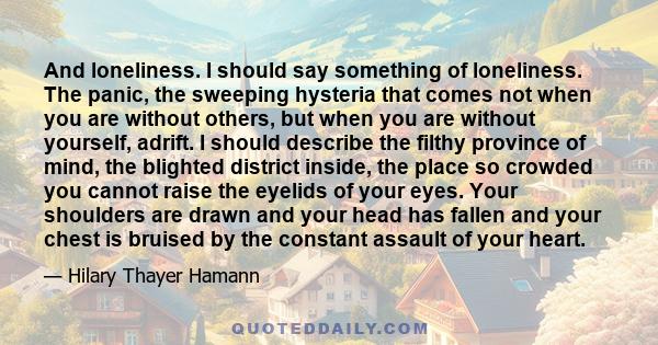 And loneliness. I should say something of loneliness. The panic, the sweeping hysteria that comes not when you are without others, but when you are without yourself, adrift. I should describe the filthy province of