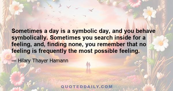 Sometimes a day is a symbolic day, and you behave symbolically. Sometimes you search inside for a feeling, and, finding none, you remember that no feeling is frequently the most possible feeling.