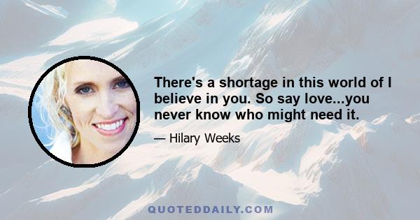 There's a shortage in this world of I believe in you. So say love...you never know who might need it.