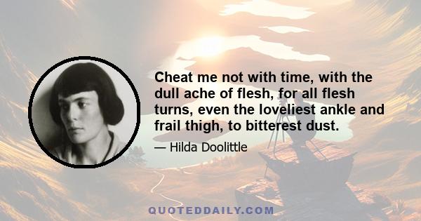 Cheat me not with time, with the dull ache of flesh, for all flesh turns, even the loveliest ankle and frail thigh, to bitterest dust.